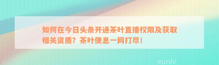 如何在今日头条开通茶叶直播权限及获取相关资质？茶叶便息一网打尽！