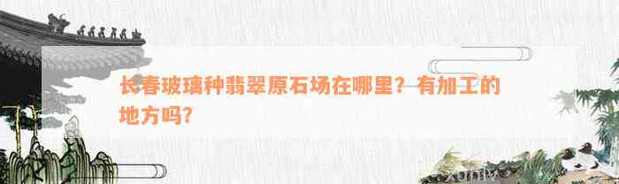 长春玻璃种翡翠原石场在哪里？有加工的地方吗？