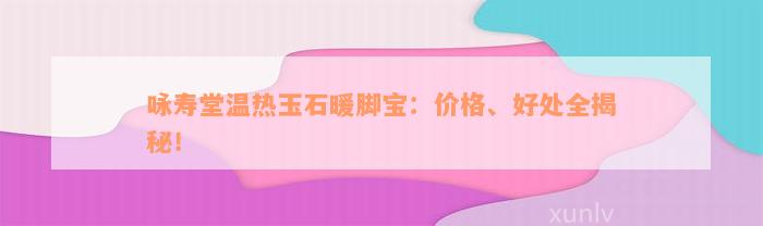 咏寿堂温热玉石暖脚宝：价格、好处全揭秘！