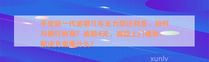 平安新一代逾期几年无力偿还利息，如何与银行协商？逾期4天，面临上门催收，解决方案是什么？