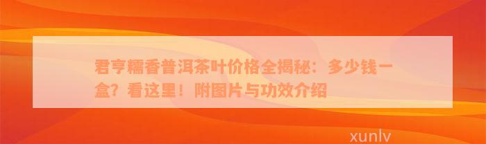 君亨糯香普洱茶叶价格全揭秘：多少钱一盒？看这里！附图片与功效介绍