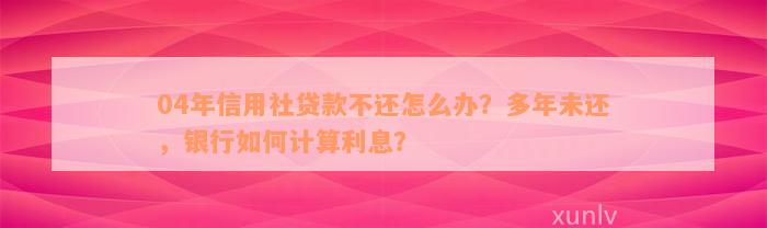 04年信用社贷款不还怎么办？多年未还，银行如何计算利息？