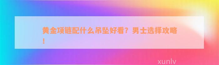 黄金项链配什么吊坠好看？男士选择攻略！