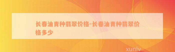 长春油青种翡翠价格-长春油青种翡翠价格多少