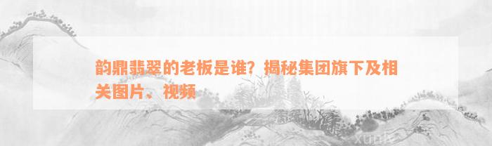 韵鼎翡翠的老板是谁？揭秘集团旗下及相关图片、视频