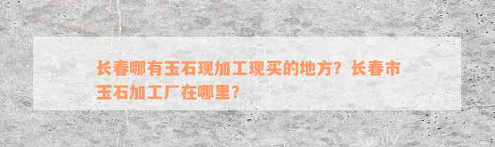 长春哪有玉石现加工现买的地方？长春市玉石加工厂在哪里？