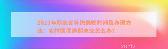 2023年新农合补缴最晚时间及办理方法：农村医保逾期未交怎么办？