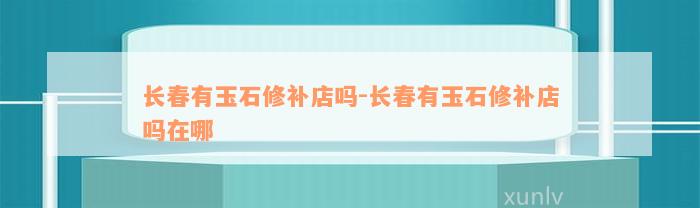 长春有玉石修补店吗-长春有玉石修补店吗在哪