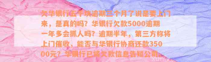 欠华银行五千块逾期三个月了说是要上门来，是真的吗？华银行欠款5000逾期一年多会抓人吗？逾期半年，第三方称将上门催收，能否与华银行协商还款35000元？华银行已将欠款信息告知公司。