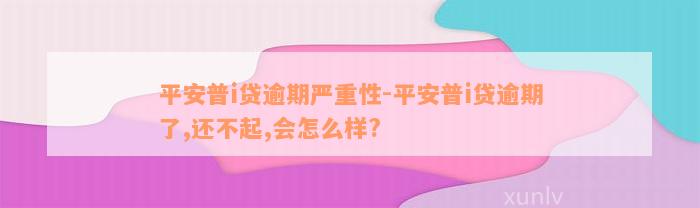 平安普i贷逾期严重性-平安普i贷逾期了,还不起,会怎么样?