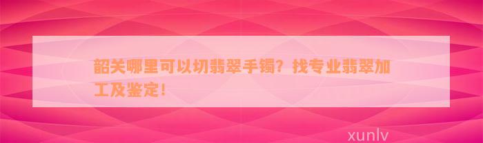 韶关哪里可以切翡翠手镯？找专业翡翠加工及鉴定！