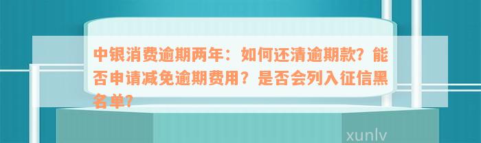 中银消费逾期两年：如何还清逾期款？能否申请减免逾期费用？是否会列入征信黑名单？