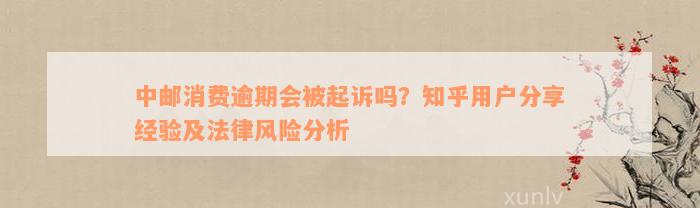 中邮消费逾期会被起诉吗？知乎用户分享经验及法律风险分析