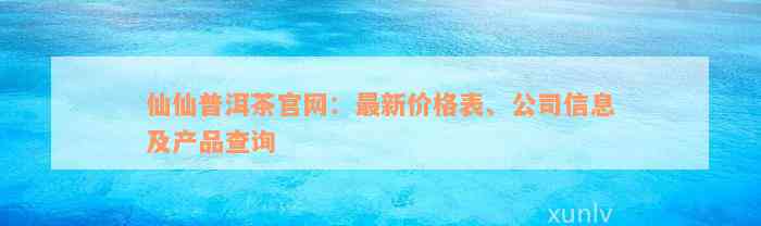 仙仙普洱茶官网：最新价格表、公司信息及产品查询