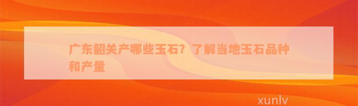 广东韶关产哪些玉石？了解当地玉石品种和产量