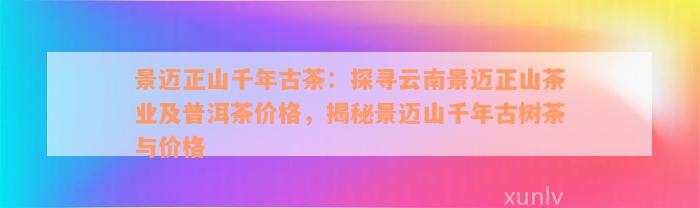 景迈正山千年古茶：探寻云南景迈正山茶业及普洱茶价格，揭秘景迈山千年古树茶与价格