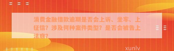 消费金融借款逾期是否会上诉、坐牢、上征信？涉及何种案件类型？是否会被告上法庭？