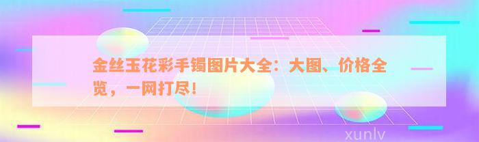 金丝玉花彩手镯图片大全：大图、价格全览，一网打尽！