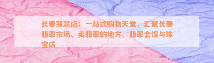 长春翡翠店：一站式购物天堂，汇聚长春翡翠市场、卖翡翠的地方、翡翠会馆与珠宝店