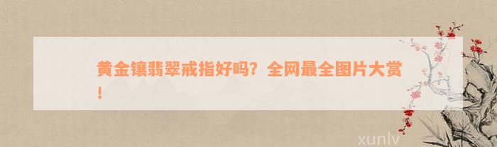 黄金镶翡翠戒指好吗？全网最全图片大赏！