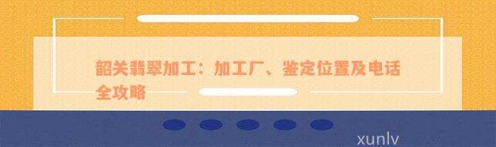 韶关翡翠加工：加工厂、鉴定位置及电话全攻略