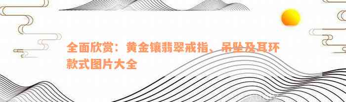 全面欣赏：黄金镶翡翠戒指、吊坠及耳环款式图片大全