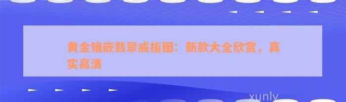 黄金镶嵌翡翠戒指图：新款大全欣赏，真实高清