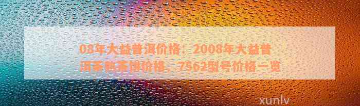 08年大益普洱价格：2008年大益普洱茶熟茶饼价格、7562型号价格一览