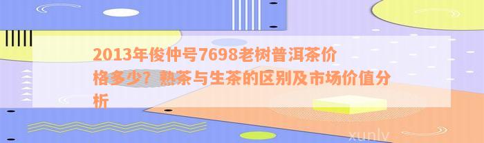 2013年俊仲号7698老树普洱茶价格多少？熟茶与生茶的区别及市场价值分析