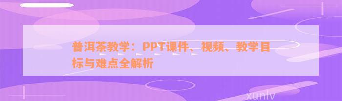 普洱茶教学：PPT课件、视频、教学目标与难点全解析