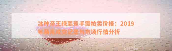 冰种帝王绿翡翠手镯拍卖价格：2019年最高成交记录与市场行情分析