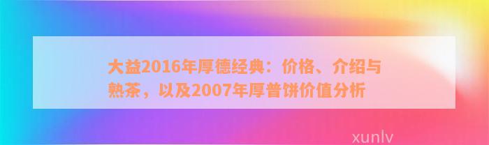 大益2016年厚德经典：价格、介绍与熟茶，以及2007年厚普饼价值分析