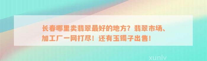 长春哪里卖翡翠最好的地方？翡翠市场、加工厂一网打尽！还有玉镯子出售！