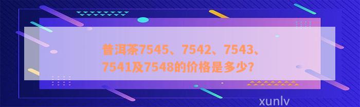 普洱茶7545、7542、7543、7541及7548的价格是多少？