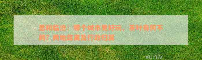 思和临沧：哪个城市更好玩、茶叶有何不同？两地距离及行政归属