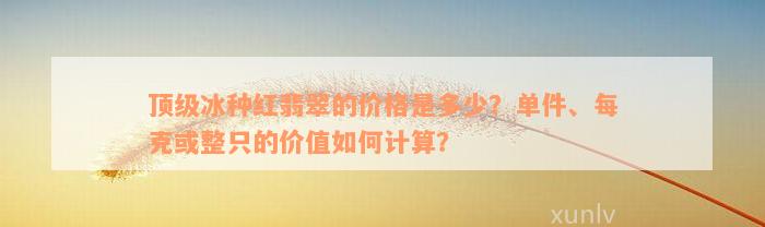 顶级冰种红翡翠的价格是多少？单件、每克或整只的价值如何计算？