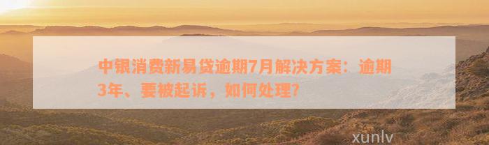 中银消费新易贷逾期7月解决方案：逾期3年、要被起诉，如何处理？