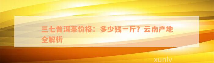 三七普洱茶价格：多少钱一斤？云南产地全解析