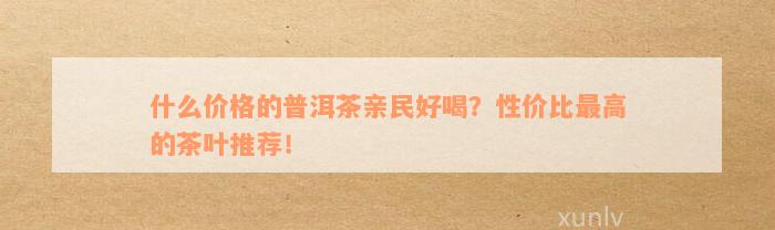 什么价格的普洱茶亲民好喝？性价比最高的茶叶推荐！