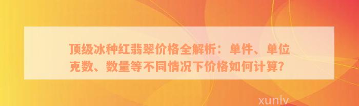 顶级冰种红翡翠价格全解析：单件、单位克数、数量等不同情况下价格如何计算？