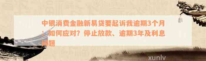 中银消费金融新易贷要起诉我逾期3个月：如何应对？停止放款、逾期3年及利息问题