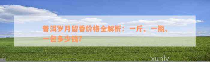 普洱岁月留香价格全解析：一斤、一瓶、一包多少钱？