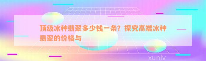 顶级冰种翡翠多少钱一条？探究高端冰种翡翠的价格与