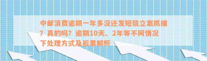 中邮消费逾期一年多没还发短信立案抓捕？真的吗？逾期10天、2年等不同情况下处理方式及后果解析