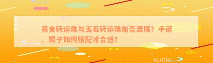 黄金转运珠与玉石转运珠能否混搭？手链、镯子如何搭配才合适？