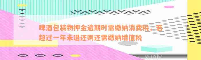 啤酒包装物押金逾期时需缴纳消费税，若超过一年未退还则还需缴纳增值税