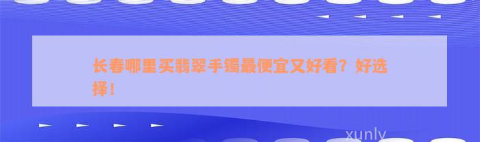 长春哪里买翡翠手镯最便宜又好看？好选择！