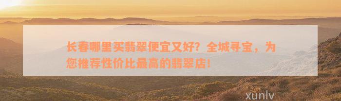 长春哪里买翡翠便宜又好？全城寻宝，为您推荐性价比最高的翡翠店！