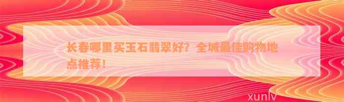 长春哪里买玉石翡翠好？全城最佳购物地点推荐！