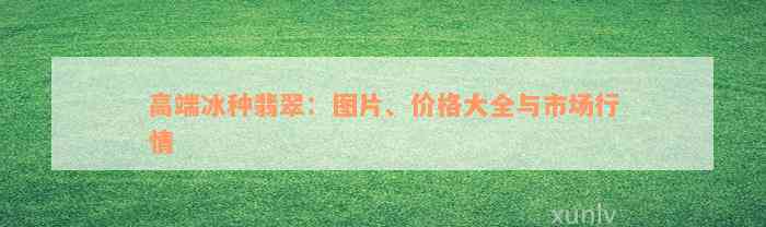 高端冰种翡翠：图片、价格大全与市场行情